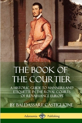 The Book of the Courtier: A Historic Guide to Manners and Etiquette in the Royal Courts of Renaissance Europe Paperback Lulu.com