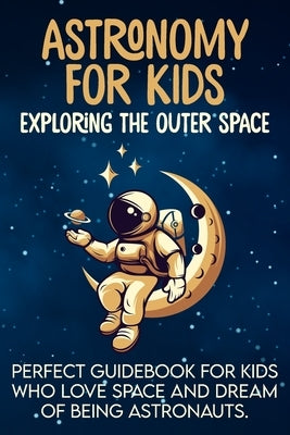 Astronomy For Kids: Exploring The Outer Space - Perfect Guidebook For Kids Who Love Space And Dream Of Being Astronauts Paperback Independently Published