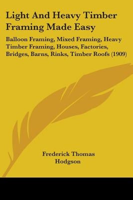 Light And Heavy Timber Framing Made Easy: Balloon Framing, Mixed Framing, Heavy Timber Framing, Houses, Factories, Bridges, Barns, Rinks, Timber Roofs by Hodgson, Frederick Thomas