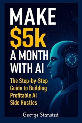 $5K a Month with AI: The Step-by-Step Guide to Building Profitable AI Side Hustles by Stansted, George