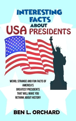 Interesting Facts About US Presidents: Weird, Strange And Fun Facts Of America's Greatest Presidents That Will Make You Rethink About History Paperback Independently Published