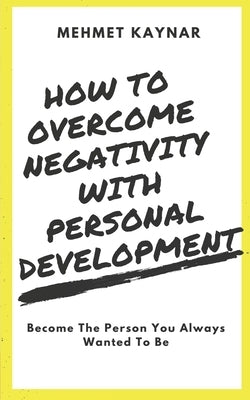 How To Overcome Negativity With Personal Development: Become The Person You Always Wanted To Be by Kaynar, Mehmet