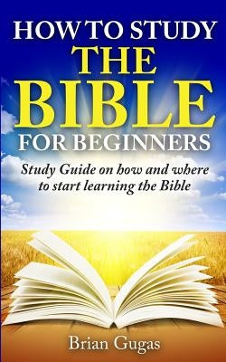 How to Study the Bible for Beginners: Study Guide on How and Where to Start Learning the Bible Createspace Independent Publishing Platform