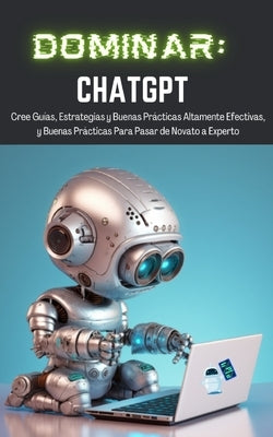 Dominar ChatGPT: Cree Guías, Estrategias y Buenas Prácticas Altamente Efectivas, y Buenas Prácticas Para Pasar de Novato a Experto Paperback Tj Books
