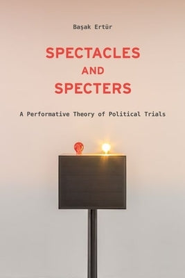 Spectacles and Specters: A Performative Theory of Political Trials by Ertür, Başak