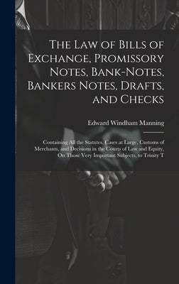 The Law of Bills of Exchange, Promissory Notes, Bank-Notes, Bankers Notes, Drafts, and Checks: Containing All the Statutes, Cases at Large, Customs of by Manning, Edward Windham