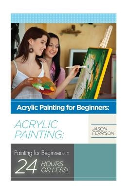 Acrylic Painting for Beginners: The Ultimate Crash Course Guide to Mastering Acrylic Painting in 24 hours or Less! Paperback Createspace Independent Publishing Platform