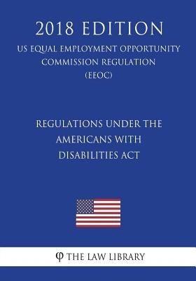 Regulations under the Americans with Disabilities Act (US Equal Employment Opportunity Commission Regulation) (EEOC) (2018 Edition) by The Law Library