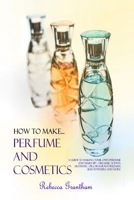 How to Make Perfumes and Cosmetics: A Guide to Making Your Own Perfume and Make up - Organic Scents, Aromatic Oils, Fragrant Balsams, Skin Powders and Paperback Lulu.com