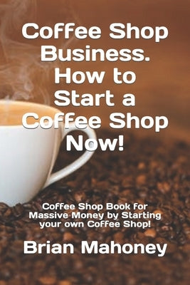 Coffee Shop Business. How to Start a Coffee Shop Now!: Coffee Shop Book for Massive Money by Starting your own Coffee Shop! Paperback Independently Published