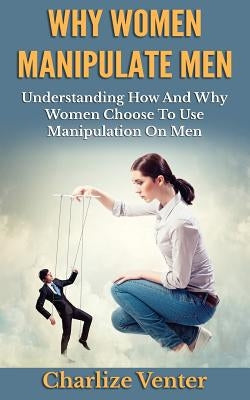 Why Women Manipulate Men: Understanding How and Why Women Choose to Use Manipulation On Men Paperback Createspace Independent Publishing Platform