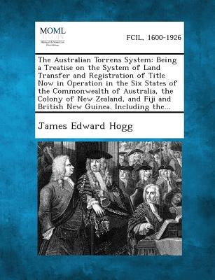 The Australian Torrens System: Being a Treatise on the System of Land Transfer and Registration of Title Now in Operation in the Six States of the Co by Hogg, James Edward