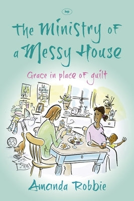 The Ministry of a Messy House: Grace in Place of Guilt by Robbie, Amanda