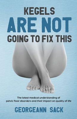 Kegels Are Not Going to Fix This: The latest medical understanding of pelvic floor disorders and their impact on quality of life by Sack, Georgeann