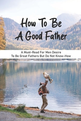 How To Be A Good Father: A Must-Read For Men Desire To Be Great Fathers But Do Not Know-How: Good Books On Fathering Paperback Independently Published