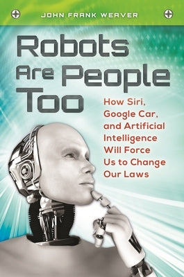 Robots Are People Too: How Siri, Google Car, and Artificial Intelligence Will Force Us to Change Our Laws by Weaver, John