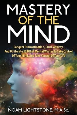 Mastery Of The Mind: Conquer Procrastination, Crush Anxiety, And Obliterate 17 Other Mental Wastes To Take Control Of Your Mind, And Take C by Lightstone M. a. Sc, Noam