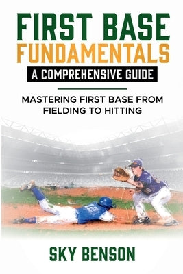 First Base Fundamentals a Comprehensive Guide: MASTERING FIRST BASE FROM FIELDING TO HITTING (The Ultimate Baseball Mastery Series Mastering Every Pos by Benson, Sky