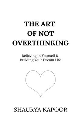 The Art of Not Overthinking: Believing in Yourself and Building Your Dream Life by Shaurya Kapoor