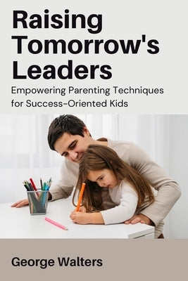 Raising Tomorrow's Leaders: Empowering Parenting Techniques for Success-Oriented Kids Paperback George Walters