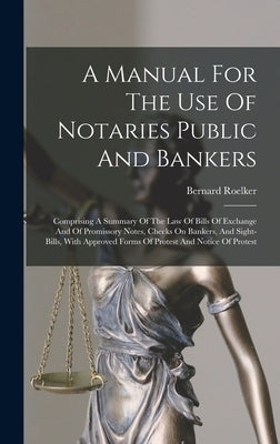 A Manual For The Use Of Notaries Public And Bankers: Comprising A Summary Of The Law Of Bills Of Exchange And Of Promissory Notes, Checks On Bankers, by Roelker, Bernard