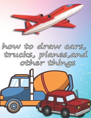 how to draw cars, trucks, planes, and other things: how to draw vehicles books for kids Paperback Independently Published