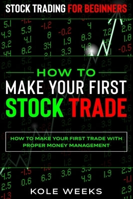 Stock Trading For Beginners: HOW TO MAKE YOUR FIRST STOCK TRADE - How To Make Your First Trade With Proper Money Management by Weeks, Kole