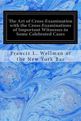 The Art of Cross-Examination with the Cross-Examinations of Important Witnesses in Some Celebrated Cases by Of the New York Bar, Francis L. Wellman