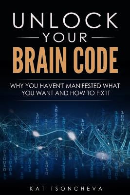 Unlock Your Brain Code: Why You Haven't Manifested What You Want and How to Fix It by Tsoncheva, Kat