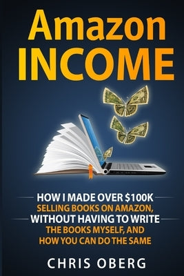 Amazon Income: How I Made Over $100K Selling Books On Amazon, Without Having To Write The Books Myself, And How You Can Do The Same Paperback Christian Oberg