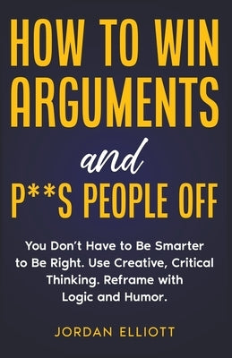 How to Win Arguments and P**s People Off. You Don't Have to Be Smarter to Be Right. Use Creative, Critical Thinking. Reframe with Logic and Humor. Paperback J.D. DeLeon