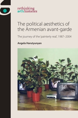 The Political Aesthetics of the Armenian Avant-Garde: The Journey of the 'Painterly Real', 1987-2004 Paperback Manchester University Press