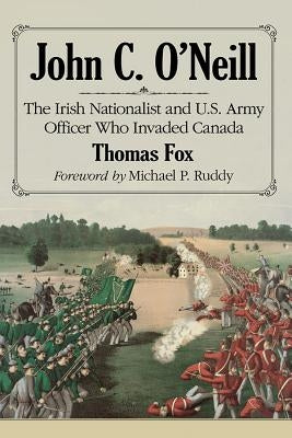 John C. O'Neill: The Irish Nationalist and U.S. Army Officer Who Invaded Canada Paperback McFarland & Company