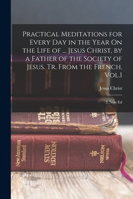 Practical Meditations for Every Day in the Year On the Life of ... Jesus Christ, by a Father of the Society of Jesus. Tr. From the French. Vol.1; 2, N Bible Legare Street Press