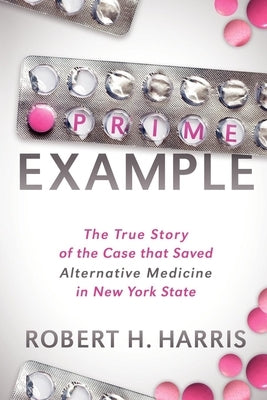 Prime Example: The True Story of the Case That Saved Alternative Medicine in New York State by Harris, Robert H.