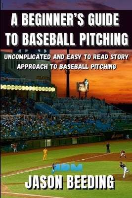 A Beginner's Guide To Baseball Pitching: Uncomplicated, Easy to Read Story Approach to Baseball Pitching by Beeding, Jason