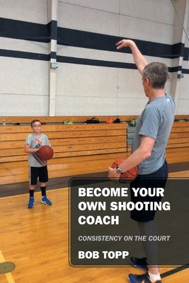 Become Your Own Shooting Coach: Consistency on the Court by Topp, Bob