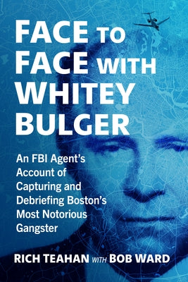 Face to Face with Whitey Bulger: An FBI Agent's Account of Capturing and Debriefing Boston's Most Notorious Gangster by Teahan, Rich
