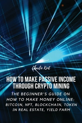 How to Make Passive Income through Crypto Mining: The Beginner's Guide on How to Make Money Online: Bitcoin, NFT, Blockchain, Token in Real Estate, Yi Paperback Charlie Kent