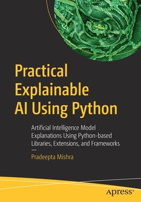 Practical Explainable AI Using Python: Artificial Intelligence Model Explanations Using Python-Based Libraries, Extensions, and Frameworks Paperback Apress