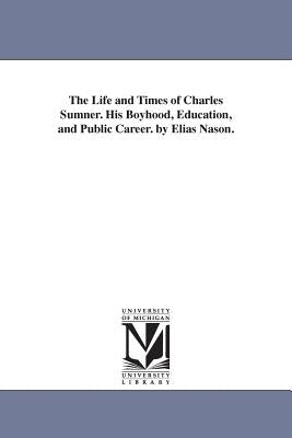 The Life and Times of Charles Sumner. His Boyhood, Education, and Public Career. by Elias Nason. Paperback University of Michigan Library