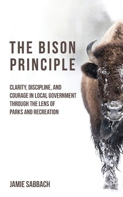 The Bison Principle: Clarity, Discipline, and Courage in Local Government-Through the Lens of Parks and Recreation by Sabbach, Jamie