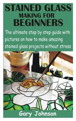 Stained Glass Making for Beginners: The ultimate step by step guide with pictures on how to make amazing stained glass projects without stress Paperback Independently Published
