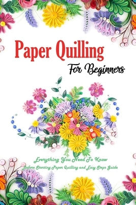 Paper Quilling For Beginners: Everything You Need To Know Before Starting Paper Quilling and Easy Steps Guide: Quilling Book Paperback Independently Published