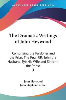 The Dramatic Writings of John Heywood: Comprising the Pardoner and the Friar; The Four P.P.; John the Husband, Tyb His Wife and Sir John the Priest (1 Paperback Kessinger Publishing