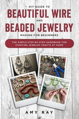 DIY Guide to Beautiful Wire and Beaded Jewelry Making for Beginners: The Simple Step-by-Step Handbook for Starting Jewelry Crafts at Home Paperback Independently Published