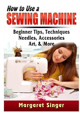 How to Use a Sewing Machine: Beginner Tips, Techniques, Needles, Accessories, Art, & More Paperback Abbott Properties