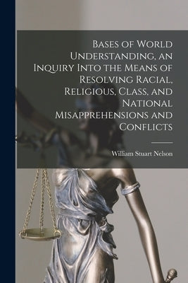 Bases of World Understanding, an Inquiry Into the Means of Resolving Racial, Religious, Class, and National Misapprehensions and Conflicts by Nelson, William Stuart 1895-1977