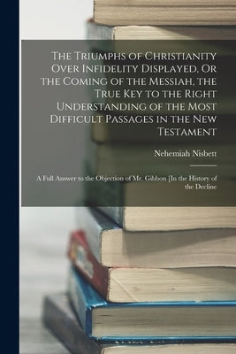The Triumphs of Christianity Over Infidelity Displayed, Or the Coming of the Messiah, the True Key to the Right Understanding of the Most Difficult Pa Paperback Legare Street Press