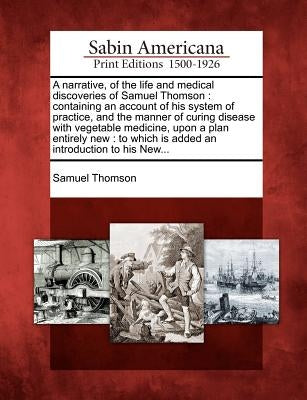 A Narrative, of the Life and Medical Discoveries of Samuel Thomson: Containing an Account of His System of Practice, and the Manner of Curing Disease Paperback Gale, Sabin Americana